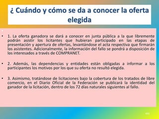 ¿ Cuándo y cómo se da a conocer la oferta
                    elegida
•
• 1. La oferta ganadora se dará a conocer en junta pública a la que libremente
  podrán asistir los licitantes que hubieran participado en las etapas de
  presentación y apertura de ofertas, levantándose el acta respectiva que firmarán
  los asistentes. Adicionalmente, la información del fallo se pondrá a disposición de
  los interesados a través de COMPRANET.

• 2. Además, las dependencias y entidades están obligadas a informar a los
  participantes los motivos por los que su oferta no resultó elegida.

• 3. Asimismo, tratándose de licitaciones bajo la cobertura de los tratados de libre
  comercio, en el Diario Oficial de la Federación se publicará la identidad del
  ganador de la licitación, dentro de los 72 días naturales siguientes al fallo.




                                                                               443
 