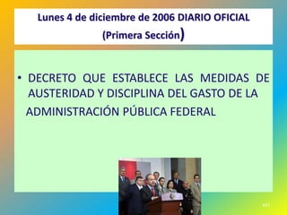 Lunes 4 de diciembre de 2006 DIARIO OFICIAL
                (Primera Sección)


• DECRETO QUE ESTABLECE LAS MEDIDAS DE
  AUSTERIDAD Y DISCIPLINA DEL GASTO DE LA
  ADMINISTRACIÓN PÚBLICA FEDERAL




                                                 447
 