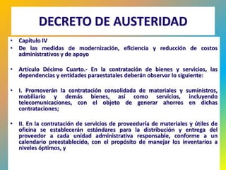 DECRETO DE AUSTERIDAD
• Capítulo IV
• De las medidas de modernización, eficiencia y reducción de costos
  administrativos y de apoyo

• Artículo Décimo Cuarto.- En la contratación de bienes y servicios, las
  dependencias y entidades paraestatales deberán observar lo siguiente:

• I. Promoverán la contratación consolidada de materiales y suministros,
  mobiliario y demás bienes, así como servicios, incluyendo
  telecomunicaciones, con el objeto de generar ahorros en dichas
  contrataciones;

• II. En la contratación de servicios de proveeduría de materiales y útiles de
  oficina se establecerán estándares para la distribución y entrega del
  proveedor a cada unidad administrativa responsable, conforme a un
  calendario preestablecido, con el propósito de manejar los inventarios a
  niveles óptimos, y

                                                                         449
 