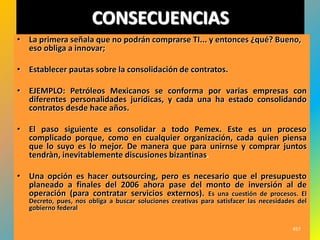 CONSECUENCIAS
• La primera señala que no podrán comprarse TI... y entonces ¿qué? Bueno,
  eso obliga a innovar;

• Establecer pautas sobre la consolidación de contratos.

• EJEMPLO: Petróleos Mexicanos se conforma por varias empresas con
  diferentes personalidades jurídicas, y cada una ha estado consolidando
  contratos desde hace años.

• El paso siguiente es consolidar a todo Pemex. Este es un proceso
  complicado porque, como en cualquier organización, cada quien piensa
  que lo suyo es lo mejor. De manera que para unirnse y comprar juntos
  tendràn, inevitablemente discusiones bizantinas.

• Una opción es hacer outsourcing, pero es necesario que el presupuesto
  planeado a finales del 2006 ahora pase del monto de inversión al de
  operación (para contratar servicios externos). Es una cuestión de procesos. El
   Decreto, pues, nos obliga a buscar soluciones creativas para satisfacer las necesidades del
   gobierno federal

                                                                                         457
 