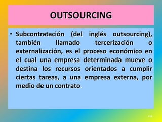 OUTSOURCING
• Subcontratación (del inglés outsourcing),
  también       llamado      tercerización  o
  externalización, es el proceso económico en
  el cual una empresa determinada mueve o
  destina los recursos orientados a cumplir
  ciertas tareas, a una empresa externa, por
  medio de un contrato.



                                           458
 