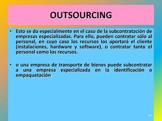 OUTSOURCING
• Esto se da especialmente en el caso de la subcontratación de
  empresas especializadas. Para ello, pueden contratar sólo al
  personal, en cuyo caso los recursos los aportará el cliente
  (instalaciones, hardware y software), o contratar tanto el
  personal como los recursos.

• o una empresa de transporte de bienes puede subcontratar
  a una empresa especializada en la identificación o
  empaquetación.




                                                            459
 
