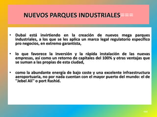 NUEVOS PARQUES INDUSTRIALES===

• Dubai está invirtiendo en la creación de nuevos mega parques
  industriales, a los que se les aplica un marco legal regulatorio específico
  pro negocios, en extremo garantista,

• lo que favorece la inversión y la rápida instalación de las nuevas
  empresas, así como un retorno de capitales del 100% y otras ventajas que
  se suman a las propias de esta ciudad,

• como la abundante energía de bajo coste y una excelente infraestructura
  aeroportuaria, no por nada cuentan con el mayor puerto del mundo: el de
  ''Jebel Ali'' o port Rashid.




                                                                         468
 