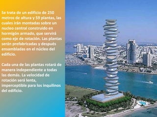Se trata de un edificio de 250
metros de altura y 59 plantas, las
cuales irán montadas sobre un
nucleo central construido en
hormigón armado, que servirá
como eje de rotación. Las plantas
serán prefabricadas y después
ensambladas en el núcleo del
edificio.

Cada una de las plantas rotará de
manera independiente a todas
las demás. La velocidad de
rotación será lenta,
imperceptible para los inquilinos
del edificio.



                                     509
 