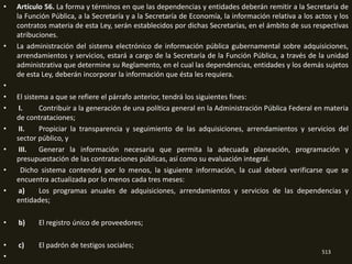•   Artículo 56. La forma y términos en que las dependencias y entidades deberán remitir a la Secretaría de
    la Función Pública, a la Secretaría y a la Secretaría de Economía, la información relativa a los actos y los
    contratos materia de esta Ley, serán establecidos por dichas Secretarías, en el ámbito de sus respectivas
    atribuciones.
•   La administración del sistema electrónico de información pública gubernamental sobre adquisiciones,
    arrendamientos y servicios, estará a cargo de la Secretaría de la Función Pública, a través de la unidad
    administrativa que determine su Reglamento, en el cual las dependencias, entidades y los demás sujetos
    de esta Ley, deberán incorporar la información que ésta les requiera.
•
•   El sistema a que se refiere el párrafo anterior, tendrá los siguientes fines:
•    I.     Contribuir a la generación de una política general en la Administración Pública Federal en materia
    de contrataciones;
•    II.    Propiciar la transparencia y seguimiento de las adquisiciones, arrendamientos y servicios del
    sector público, y
•    III.   Generar la información necesaria que permita la adecuada planeación, programación y
    presupuestación de las contrataciones públicas, así como su evaluación integral.
•     Dicho sistema contendrá por lo menos, la siguiente información, la cual deberá verificarse que se
    encuentra actualizada por lo menos cada tres meses:
•    a)     Los programas anuales de adquisiciones, arrendamientos y servicios de las dependencias y
    entidades;

•   b)     El registro único de proveedores;

•   c)     El padrón de testigos sociales;
                                                                                                       513
•
 