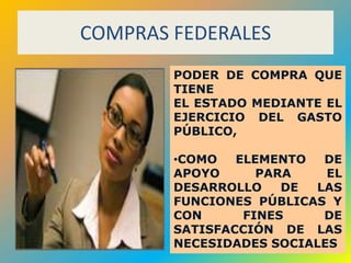 COMPRAS FEDERALES
        PODER DE COMPRA QUE
        TIENE
        EL ESTADO MEDIANTE EL
        EJERCICIO DEL GASTO
        PÚBLICO,

        •COMO   ELEMENTO  DE
        APOYO      PARA    EL
        DESARROLLO    DE LAS
        FUNCIONES PÚBLICAS Y
        CON      FINES    DE
        SATISFACCIÓN DE LAS
        NECESIDADES SOCIALES
                          52
 