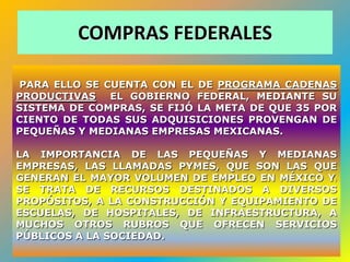 COMPRAS FEDERALES

PARA ELLO SE CUENTA CON EL DE PROGRAMA CADENAS
PRODUCTIVAS EL GOBIERNO FEDERAL, MEDIANTE SU
SISTEMA DE COMPRAS, SE FIJÓ LA META DE QUE 35 POR
CIENTO DE TODAS SUS ADQUISICIONES PROVENGAN DE
PEQUEÑAS Y MEDIANAS EMPRESAS MEXICANAS.

LA IMPORTANCIA DE LAS PEQUEÑAS Y MEDIANAS
EMPRESAS, LAS LLAMADAS PYMES, QUE SON LAS QUE
GENERAN EL MAYOR VOLUMEN DE EMPLEO EN MÉXICO Y;
SE TRATA DE RECURSOS DESTINADOS A DIVERSOS
PROPÓSITOS, A LA CONSTRUCCIÓN Y EQUIPAMIENTO DE
ESCUELAS, DE HOSPITALES, DE INFRAESTRUCTURA, A
MUCHOS OTROS RUBROS QUE OFRECEN SERVICIOS
PÚBLICOS A LA SOCIEDAD.
                                              53
 
