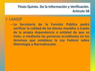 Título Quinto. De la Información y Verificación.
                                          Artículo 58

• LAASSP
  – La Secretaría de la Función Pública podrá
    verificar la calidad de los bienes muebles a través
    de la propia dependencia o entidad de que se
    trate, o mediante las personas acreditadas en los
    términos que establece la Ley Federal sobre
    Metrología y Normalización.




                                                     534
 