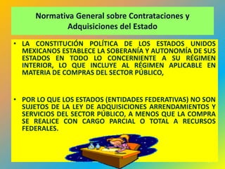 Normativa General sobre Contrataciones y
             Adquisiciones del Estado
• LA CONSTITUCIÓN POLÍTICA DE LOS ESTADOS UNIDOS
  MEXICANOS ESTABLECE LA SOBERANÍA Y AUTONOMÍA DE SUS
  ESTADOS EN TODO LO CONCERNIENTE A SU RÉGIMEN
  INTERIOR, LO QUE INCLUYE AL RÉGIMEN APLICABLE EN
  MATERIA DE COMPRAS DEL SECTOR PÚBLICO,


• POR LO QUE LOS ESTADOS (ENTIDADES FEDERATIVAS) NO SON
  SUJETOS DE LA LEY DE ADQUISICIONES ARRENDAMIENTOS Y
  SERVICIOS DEL SECTOR PÚBLICO, A MENOS QUE LA COMPRA
  SE REALICE CON CARGO PARCIAL O TOTAL A RECURSOS
  FEDERALES.



                                                    54
 