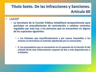 Título Sexto. De las Infracciones y Sanciones.
                                       Artículo 60
• LAASSP
  – La Secretaría de la Función Pública inhabilitará temporalmente para
    participar en procedimientos de contratación o celebrar contratos
    regulados por esta Ley, a las personas que se encuentren en alguno
    de los supuestos siguientes:

      • I. Los licitantes que injustificadamente y por causas imputables a los
        mismos no formalicen el contrato adjudicado por la convocante;

      • II. Los proveedores que se encuentren en el supuesto de la fracción III del
        artículo 50 de este ordenamiento respecto de dos o más dependencias o
        entidades;




                                                                                542
 