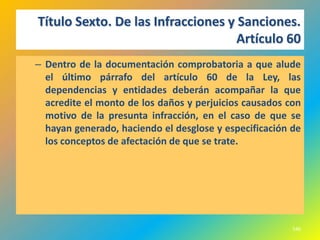 Título Sexto. De las Infracciones y Sanciones.
                                    Artículo 60
– Dentro de la documentación comprobatoria a que alude
  el último párrafo del artículo 60 de la Ley, las
  dependencias y entidades deberán acompañar la que
  acredite el monto de los daños y perjuicios causados con
  motivo de la presunta infracción, en el caso de que se
  hayan generado, haciendo el desglose y especificación de
  los conceptos de afectación de que se trate.




                                                        546
 