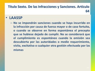 Título Sexto. De las Infracciones y Sanciones. Artículo
                                                      64
• LAASSP
  – No se impondrán sanciones cuando se haya incurrido en
    la infracción por causa de fuerza mayor o de caso fortuito,
    o cuando se observe en forma espontánea el precepto
    que se hubiese dejado de cumplir. No se considerará que
    el cumplimiento es espontáneo cuando la omisión sea
    descubierta por las autoridades o medie requerimiento,
    visita, excitativa o cualquier otra gestión efectuada por las
    mismas.




                                                              553
 