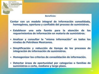 Beneficios

Contar con un modelo integral de información consolidada,
  homogénea, oportuna y confiable del proceso de suministros.

• Establecer una sola fuente para la atención de los
  requerimientos de información en materia de suministros.

• Analizar y consultar la “misma información” en todos los
  niveles de Petróleos Mexicanos.

• Simplificación y reducción de tiempo de los procesos de
  integración de información de suministros.

• Homogenizar los criterios de consolidación de información.

• Detectar áreas de oportunidad por categorías o familias de
  suministros a corto, mediano y largo plazo.
                                                               558
 