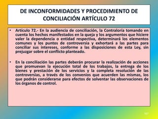 DE INCONFORMIDADES Y PROCEDIMIENTO DE
            CONCILIACIÓN ARTÍCULO 72
• Artículo 72.- En la audiencia de conciliación, la Contraloría tomando en
  cuenta los hechos manifestados en la queja y los argumentos que hiciere
  valer la dependencia o entidad respectiva, determinará los elementos
  comunes y los puntos de controversia y exhortará a las partes para
  conciliar sus intereses, conforme a las disposiciones de esta Ley, sin
  prejuzgar sobre el conflicto planteado.

• En la conciliación las partes deberán procurar la realización de acciones
  que promuevan la ejecución total de los trabajos, la entrega de los
  bienes y prestación de los servicios y la completa resolución de las
  controversias, a través de los convenios que acuerden las mismas, los
  que podrán considerarse para efectos de solventar las observaciones de
  los órganos de control.




                                                                        567
 