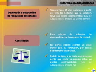 Reformas en Adquisiciones


Devolución o destrucción
                              Transcurridos 60 días naturales a partir
                               del fallo los licitantes que lo soliciten,
de Propuestas desechadas       salvo que exista inconformidad. (Ley de
                               Adquisiciones, artículo 56 último párrafo)




                              Para   efectos     de    solventar    las
                               observaciones de los órganos de control.
      Conciliación
                              Las partes podrán acordar un plazo
                               mayor para su conclusión, por causas
                               debidamente justificadas.

                              Podrán designar a su costa a un tercero o
                               perito que emita su opinión sobre los
                               puntos     controvertidos.    (Ley     de
                               Adquisiciones, artículo 72)
                                                                     569
 