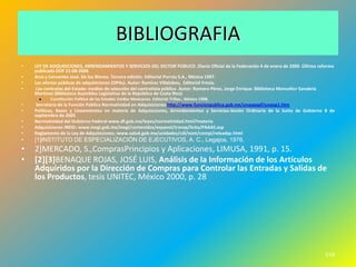 BIBLIOGRAFIA
•   LEY DE ADQUISICIONES, ARRENDAMIENTOS Y SERVICIOS DEL SECTOR PÚBLICO .Diario Oficial de la Federación 4 de enero de 2000 .Última reforma
    publicada DOF 21-08-2006
•   Arce y Cervantes José. De los Bienes. Tercera edición. Editorial Porrúa S.A., México 1997.
•   Las ofertas públicas de adquisiciones (OPAs). Autor: Ramírez Villalobos, Editorial Fresia.
•    Los contratos del Estado: medios de selección del contratista público .Autor: Romero Pérez, Jorge Enrique. Biblioteca Monseñor Sanabria
    Martínez (Biblioteca Asamblea Legislativa de la República de Costa Rica)
          Constitución Política de los Estados Unidos Mexicanos. Editorial Trillas., México 1998.
•    Secretaria de la Función Pública Normatividad en Adquisiciones http://www.funcionpublica.gob.mx/unaopspf/unaop1.htm
•   Políticas, Bases y Lineamientos en materia de Adquisiciones, Arrendamientos y Servicios-Sesión Ordinaria de la Junta de Gobierno 8 de
    septiembre de 2005
•   Normatividad del Gobierno Federal www.df.gob.mx/leyes/normatividad.html?materia
•   Adquisiciones INEGI.-www.inegi.gob.mx/inegi/contenidos/espanol/transp/licita/PAAAS.asp
•   Reglamento de la Ley de Adquisiciones.-www.salud.gob.mx/unidades/cdi/nom/compi/releadqc.html
•   [1]INSTITUTO DE ESPECIALIZACIÓN DE EJECUTIVOS, A. C., Legajos, 1976.
•   2]MERCADO, S.,ComprasPrincipios y Aplicaciones, LIMUSA, 1991, p. 15.
•   [2][3]BENAQUE ROJAS, JOSÉ LUIS, Análisis de la Información de los Artículos
    Adquiridos por la Dirección de Compras para Controlar las Entradas y Salidas de
    los Productos, tesis UNITEC, México 2000, p. 28




                                                                                                                                        574
 