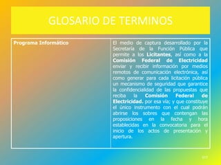 GLOSARIO DE TERMINOS
Programa Informático   El medio de captura desarrollado por la
                       Secretaría de la Función Pública que
                       permite a los Licitantes, así como a la
                       Comisión Federal de Electricidad
                       enviar y recibir información por medios
                       remotos de comunicación electrónica, así
                       como generar para cada licitación pública
                       un mecanismo de seguridad que garantice
                       la confidencialidad de las propuestas que
                       reciba    la   Comisión      Federal     de
                       Electricidad. por esa vía; y que constituye
                       el único instrumento con el cual podrán
                       abrirse los sobres que contengan las
                       proposiciones en la fecha y hora
                       establecidas en la convocatoria para el
                       inicio de los actos de presentación y
                       apertura.



                                                               577
 