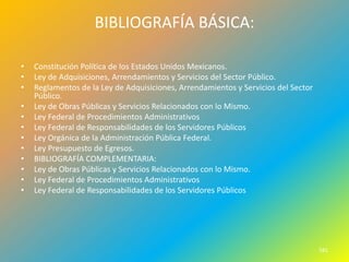 BIBLIOGRAFÍA BÁSICA:

•   Constitución Política de los Estados Unidos Mexicanos.
•   Ley de Adquisiciones, Arrendamientos y Servicios del Sector Público.
•   Reglamentos de la Ley de Adquisiciones, Arrendamientos y Servicios del Sector
    Público.
•   Ley de Obras Públicas y Servicios Relacionados con lo Mismo.
•   Ley Federal de Procedimientos Administrativos
•   Ley Federal de Responsabilidades de los Servidores Públicos
•   Ley Orgánica de la Administración Pública Federal.
•   Ley Presupuesto de Egresos.
•   BIBLIOGRAFÍA COMPLEMENTARIA:
•   Ley de Obras Públicas y Servicios Relacionados con lo Mismo.
•   Ley Federal de Procedimientos Administrativos
•   Ley Federal de Responsabilidades de los Servidores Públicos




                                                                                    581
 