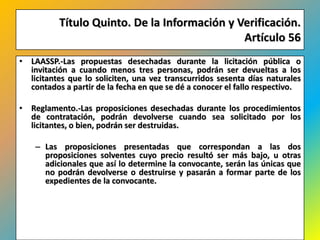 Título Quinto. De la Información y Verificación.
                                              Artículo 56
• LAASSP.-Las propuestas desechadas durante la licitación pública o
  invitación a cuando menos tres personas, podrán ser devueltas a los
  licitantes que lo soliciten, una vez transcurridos sesenta días naturales
  contados a partir de la fecha en que se dé a conocer el fallo respectivo.

• Reglamento.-Las proposiciones desechadas durante los procedimientos
  de contratación, podrán devolverse cuando sea solicitado por los
  licitantes, o bien, podrán ser destruidas.

    – Las proposiciones presentadas que correspondan a las dos
      proposiciones solventes cuyo precio resultó ser más bajo, u otras
      adicionales que así lo determine la convocante, serán las únicas que
      no podrán devolverse o destruirse y pasarán a formar parte de los
      expedientes de la convocante.




                                                                        492
 