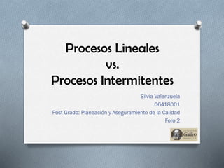 Procesos Lineales
vs.
Procesos Intermitentes
Silvia Valenzuela
06418001
Post Grado: Planeación y Aseguramiento de la Calidad
Foro 2
 