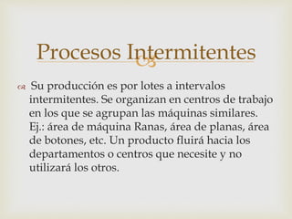 
 Su producción es por lotes a intervalos
intermitentes. Se organizan en centros de trabajo
en los que se agrupan las máquinas similares.
Ej.: área de máquina Ranas, área de planas, área
de botones, etc. Un producto fluirá hacia los
departamentos o centros que necesite y no
utilizará los otros.
Procesos Intermitentes
 