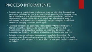 PROCESO INTERMITENTE
 Proceso que se caracteriza en producir por lotes o a intervalos. Se organiza en
centros de trabajo en los que se agrupan maquinas similares. La mano de obra y
la maquinaria se ocupan de diversas tareas creando artículos en cantidades
significativas. La personalización de los artículos es relativamente alta y el
volumen en particular de producción es bajo. Un producto pasa por distintos
centros de trabajo y se dividen en dos tipos:
 Talleres (Fabricación de gabinetes personalizados y Atención medica) ◦ Se
fabrica una cantidad pequeña de un producto con mucha variedad. ◦
Características del producto se ajustan a las exigencias del cliente. ◦ Son
procesos muy flexibles. ◦ Un lote de producto puede hacerse una sola vez.
 Lotes (procesos de moldeado y procesos de maquilado de metales) ◦ Se
producen lotes de productos una y otra vez. ◦ El cliente elige entre una amplia
variedad de productos, pero no es a medida. ◦ Un lote pasa por distintos centros
de trabajo.
 