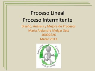 Proceso Lineal
Proceso Intermitente
Diseño, Análisis y Mejora de Procesos
    María Alejandra Melgar Sett
              10002526
             Marzo 2013
 