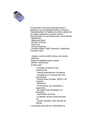 Procesos MC Perú pone esta página Web a
disposición de sus Establecimientos, Emisores y
Tarjetahabientes de Tarjetas de crédito y débito con
las cuales mantenemos convenio para el
procesamiento de sus transacciones, de las Marcas:
. MasterCard
. Mastercard Debit
. Dinners / Discover
. Union Pay
. American Express
. Privadas (Ripley, CMR, Cencosud, CrediScotia,
Financiera Uno)
• Nuestra sección de MC en línea es la función
interactiva
donde los establecimientos pueden
efectuar operaciones
en línea para:
- Consultar el estado de sus
transacciones
- Solicitar autorizaciones por Internet
- Preafiliarse con Procesos MC Perú
para efectuar
transacciones normales, MOTO o de
comercio
Electrónico.
- Comunicarnos sus inquietudes y
sugerencias,
las cuales serán tramitadas a la
brevedad y
respondidas por email.
- La Intranet es para comunicaciones
con
nuestro personal a nivel nacional vía
internet
• Las demás secciones son informativas de:
 