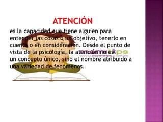 es la capacidad que tiene alguien para
entender las cosas o un objetivo, tenerlo en
cuenta o en consideración. Desde el punto de
vista de la psicología, la atención no es
un concepto único, sino el nombre atribuido a
una variedad de fenómenos.