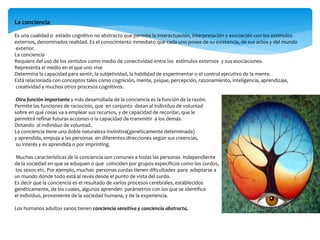 La conciencia
Es una cualidad o estado cognitivo no abstracto que permite la interactuación, interpretación y asociación con los estímulos
externos, denominados realidad. Es el conocimiento inmediato que cada uno posee de su existencia, de sus actos y del mundo
exterior.
La conciencia
Requiere del uso de los sentidos como medio de conectividad entre los estímulos externos y sus asociaciones.
Representa el medio en el que uno vive
Determina la capacidad para sentir, la subjetividad, la habilidad de experimentar o el control ejecutivo de la mente.
Está relacionada con conceptos tales como cognición, mente, psique, percepción, razonamiento, inteligencia, aprendizaje,
creatividad y muchos otros procesos cognitivos.
Otra función importante y más desarrollada de la conciencia es la función de la razón.
Permite las funciones de raciocinio, que en conjunto dotan al individuo de voluntad
sobre en qué cosas va a emplear sus recursos, y de capacidad de recordar, que le
permitirá refinar futuras acciones o la capacidad de transmitir a los demás.
Dotando al individuo de voluntad.
La conciencia tiene una doble naturaleza instintiva(genéticamente determinada)
y aprendida, empuja a las personas en diferentes direcciones según sus creencias,
su interés y es aprendida o por imprinting.
Muchas características de la conciencia son comunes a todas las personas independiente
de la sociedad en que se eduquen o que coinciden por grupos específicos como los zurdos,
los sexos etc. Por ejemplo, muchas personas zurdas tienen dificultades para adaptarse a
un mundo donde todo está al revés desde el punto de vista del zurdo.
Es decir que la conciencia es el resultado de varios procesos cerebrales, establecidos
genéticamente, de los cuales, algunos aprenden parámetros con los que se identifica
el individuo, proveniente de la sociedad humana, y de la experiencia.
Los humanos adultos sanos tienen conciencia sensitiva y conciencia abstracta,
 