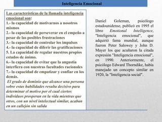 Inteligencia Emocional
Las características de la llamada inteligencia
emocional son:
1.- la capacidad de motivarnos a nosotros
mismos
2.- la capacidad de perseverar en el empeño a
pesar de las posibles frustraciones
3.- la capacidad de controlar los impulsos
4.- la capacidad de diferir las gratificaciones
5. La capacidad de regular nuestros propios
estados de ánimo.
6.- la capacidad de evitar que la angustia
interfiera con nuestras facultades racionales
7.- la capacidad de empatizar y confiar en los
demás.
El grado de dominio que alcance una persona
sobre estas habilidades resulta decisivo para
determinar el motivo por el cual ciertos
individuos prosperan en la vida mientras que
otros, con un nivel intelectual similar, acaban
en un callejón sin salida
Daniel Goleman, psicólogo
estadounidense, publicó en 1995 el
libro Emotional Intelligence,
"Inteligencia emocional", que
adquirió fama mundial, aunque
fueron Peter Salowey y John D.
Mayer los que acuñaron la citada
expresión "Inteligencia emocional",
en 1990. Anteriormente, el
psicólogo Edward Thorndike, había
manejado un concepto similar en
1920, la "Inteligencia social".
 