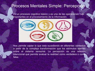 Procesos Mentales Simple: Percepción
Es un procesos cognitivo básico y es una de las operaciones más
importantes en el procesamiento de la información.
Nos permite captar lo que esta sucediendo en diferentes contextos
a partir de la compleja transformación que los estímulos ejercen
sobre el sistema sensorial. La percepción es una relación
intencional que permite avaluar la realidad como verdadera o como
falsa
 