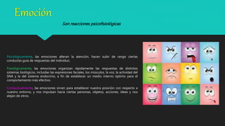 Emoción
Psicológicamente, las emociones alteran la atención, hacen subir de rango ciertas
conductas guía de respuestas del individuo.
Fisiológicamente, las emociones organizan rápidamente las respuestas de distintos
sistemas biológicos, incluidas las expresiones faciales, los músculos, la voz, la actividad del
SNA y la del sistema endocrino, a fin de establecer un medio interno óptimo para el
comportamiento más efectivo.
Conductualmente, las emociones sirven para establecer nuestra posición con respecto a
nuestro entorno, y nos impulsan hacia ciertas personas, objetos, acciones, ideas y nos
alejan de otros.
Son reacciones psicofisiológicas
 