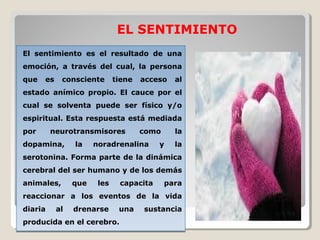        EL SENTIMIENTO
El  sentimiento  es  el  resultado  de  una 
emoción,  a  través  del  cual,  la  persona 
que  es  consciente  tiene  acceso  al 
estado  anímico  propio.  El  cauce  por  el 
cual  se  solventa  puede  ser  físico  y/o 
espiritual. Esta respuesta está mediada 
por  neurotransmisores  como  la 
dopamina,  la  noradrenalina  y  la 
serotonina. Forma parte de la dinámica 
cerebral del ser humano y de los demás 
animales,  que  les  capacita  para 
reaccionar  a  los  eventos  de  la  vida 
diaria  al  drenarse  una  sustancia 
producida en el cerebro.
El  sentimiento  es  el  resultado  de  una 
emoción,  a  través  del  cual,  la  persona 
que  es  consciente  tiene  acceso  al 
estado  anímico  propio.  El  cauce  por  el 
cual  se  solventa  puede  ser  físico  y/o 
espiritual. Esta respuesta está mediada 
por  neurotransmisores  como  la 
dopamina,  la  noradrenalina  y  la 
serotonina. Forma parte de la dinámica 
cerebral del ser humano y de los demás 
animales,  que  les  capacita  para 
reaccionar  a  los  eventos  de  la  vida 
diaria  al  drenarse  una  sustancia 
producida en el cerebro.
 
