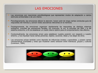 Las emociones son reacciones psicofisiológicas que representan modos de adaptación a ciertos
estímulos ambientales o de uno mismo.
 Psicológicamente, las emociones alteran la atención, hacen subir de rango ciertas conductas guía de
respuestas del individuo y activan redes asociativas relevantes en la memoria.
 Fisiológicamente, las emociones organizan rápidamente las respuestas de distintos sistemas
biológicos, incluidas las expresiones faciales, los músculos, la voz, la actividad del SNA y la del
sistema endocrino, a fin de establecer un medio interno óptimo para el comportamiento más efectivo.
 Conductualmente, las emociones sirven para establecer nuestra posición con respecto a nuestro
entorno, y nos impulsan hacia ciertas personas, objetos, acciones, ideas y nos alejan de otros.
 Las emociones actúan también como depósito de influencias innatas y aprendidas, y poseen ciertas
características invariables y otras que muestran cierta variación entre individuos, grupos y culturas
(Levenson, 1994).
 Las emociones son reacciones psicofisiológicas que representan modos de adaptación a ciertos
estímulos ambientales o de uno mismo.
 Psicológicamente, las emociones alteran la atención, hacen subir de rango ciertas conductas guía de
respuestas del individuo y activan redes asociativas relevantes en la memoria.
 Fisiológicamente, las emociones organizan rápidamente las respuestas de distintos sistemas
biológicos, incluidas las expresiones faciales, los músculos, la voz, la actividad del SNA y la del
sistema endocrino, a fin de establecer un medio interno óptimo para el comportamiento más efectivo.
 Conductualmente, las emociones sirven para establecer nuestra posición con respecto a nuestro
entorno, y nos impulsan hacia ciertas personas, objetos, acciones, ideas y nos alejan de otros.
 Las emociones actúan también como depósito de influencias innatas y aprendidas, y poseen ciertas
características invariables y otras que muestran cierta variación entre individuos, grupos y culturas
(Levenson, 1994).
LAS EMOCIONES
 