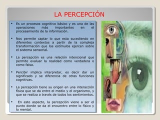 LA PERCEPCIÓN
 Es un procesos cognitivo básico y es una de las
operaciones más importantes en el
procesamiento de la información.
 Nos permite captar lo que esta sucediendo en
diferentes contextos a partir de la compleja
transformación que los estímulos ejercen sobre
el sistema sensorial.
 La percepción es una relación intencional que
permite evaluar la realidad como verdadera o
como falsa.
 Percibir implica interpretar, es decir dar un
significado y se diferencia de otras funciones
cognitivas.
 La percepción tiene su origen en una interacción
física que se da entre el medio y el organismo, y
que se realiza a través de todos los sentimientos.
 En este aspecto, la percepción viene a ser el
punto donde se da el encuentro entre lo físico y
lo mental.
 Es un procesos cognitivo básico y es una de las
operaciones más importantes en el
procesamiento de la información.
 Nos permite captar lo que esta sucediendo en
diferentes contextos a partir de la compleja
transformación que los estímulos ejercen sobre
el sistema sensorial.
 La percepción es una relación intencional que
permite evaluar la realidad como verdadera o
como falsa.
 Percibir implica interpretar, es decir dar un
significado y se diferencia de otras funciones
cognitivas.
 La percepción tiene su origen en una interacción
física que se da entre el medio y el organismo, y
que se realiza a través de todos los sentimientos.
 En este aspecto, la percepción viene a ser el
punto donde se da el encuentro entre lo físico y
lo mental.
 