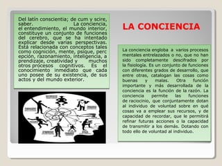 Del latín conscientia; de cum y scire,
saber. La conciencia,
el entendimiento, el mundo interior,
constituye un conjunto de funciones
del cerebro, que se ha intentado
explicar desde varias perspectivas.
Está relacionada con conceptos tales
como cognición, mente, psique, perc
epción, razonamiento, inteligencia, a
prendizaje, creatividad y muchos
otros procesos cognitivos. Es el
conocimiento inmediato que cada
uno posee de su existencia, de sus
actos y del mundo exterior.
Del latín conscientia; de cum y scire,
saber. La conciencia,
el entendimiento, el mundo interior,
constituye un conjunto de funciones
del cerebro, que se ha intentado
explicar desde varias perspectivas.
Está relacionada con conceptos tales
como cognición, mente, psique, perc
epción, razonamiento, inteligencia, a
prendizaje, creatividad y muchos
otros procesos cognitivos. Es el
conocimiento inmediato que cada
uno posee de su existencia, de sus
actos y del mundo exterior.
La conciencia engloba a varios procesos
mentales entrelazados o no, que no han
sido completamente descifrados por
la fisiología. Es un conjunto de funciones
con diferentes grados de desarrollo, que
entre otras, catalogan las cosas como
buenas y malas. Otra función
importante y más desarrollada de la
conciencia es la función de la razón. La
conciencia permite las funciones
de raciocinio, que conjuntamente dotan
al individuo de voluntad sobre en qué
cosas va a emplear sus recursos, y de
capacidad de recordar, que le permitirá
refinar futuras acciones o la capacidad
de transmitir a los demás. Dotando con
todo ello de voluntad al individuo.
La conciencia engloba a varios procesos
mentales entrelazados o no, que no han
sido completamente descifrados por
la fisiología. Es un conjunto de funciones
con diferentes grados de desarrollo, que
entre otras, catalogan las cosas como
buenas y malas. Otra función
importante y más desarrollada de la
conciencia es la función de la razón. La
conciencia permite las funciones
de raciocinio, que conjuntamente dotan
al individuo de voluntad sobre en qué
cosas va a emplear sus recursos, y de
capacidad de recordar, que le permitirá
refinar futuras acciones o la capacidad
de transmitir a los demás. Dotando con
todo ello de voluntad al individuo.
LA CONCIENCIA
 