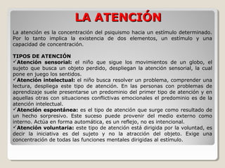 LA ATENCIÓNLA ATENCIÓN
La atención es la concentración del psiquismo hacia un estímulo determinado.
Por lo tanto implica la existencia de dos elementos, un estímulo y una
capacidad de concentración.
TIPOS DE ATENCIÓN
Atención sensorial: el niño que sigue los movimientos de un globo, el
sujeto que busca un objeto perdido, despliegan la atención sensorial, la cual
pone en juego los sentidos.
Atención intelectual: el niño busca resolver un problema, comprender una
lectura, despliega este tipo de atención. En las personas con problemas de
aprendizaje suele presentarse un predominio del primer tipo de atención y en
aquellas otras con situaciones conflictivas emocionales el predominio es de la
atención intelectual.
Atención espontánea: es el tipo de atención que surge como resultado de
un hecho sorpresivo. Este suceso puede provenir del medio externo como
interno. Actúa en forma automática, es un reflejo, no es intencional.
Atención voluntaria: este tipo de atención está dirigida por la voluntad, es
decir la iniciativa es del sujeto y no la atracción del objeto. Exige una
concentración de todas las funciones mentales dirigidas al estímulo.
 