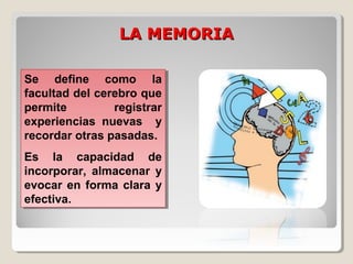 LA MEMORIALA MEMORIA
Se define como la
facultad del cerebro que
permite registrar
experiencias nuevas y
recordar otras pasadas.
Es la capacidad de
incorporar, almacenar y
evocar en forma clara y
efectiva.
Se define como la
facultad del cerebro que
permite registrar
experiencias nuevas y
recordar otras pasadas.
Es la capacidad de
incorporar, almacenar y
evocar en forma clara y
efectiva.
 