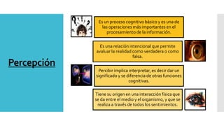 Percepción
Es un proceso cognitivo básico y es una de
las operaciones más importantes en el
procesamiento de la información.
Es una relación intencional que permite
avaluar la realidad como verdadera o como
falsa.
Percibir implica interpretar, es decir dar un
significado y se diferencia de otras funciones
cognitivas.
Tiene su origen en una interacción física que
se da entre el medio y el organismo, y que se
realiza a través de todos los sentimientos.
 