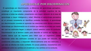 El aprendizaje por discriminación, a diferencia del aprendizaje perceptivo,
constituye un importante componente de la actividad cognitiva de las
personas a todas las edades, presentando una mayor variación de la tasa de
aprendizaje a mayor inteligencia y edad. Mientras el aprendizaje perceptivo
es un proceso consistente en identificar unidades familiares, el aprendizaje
por discriminación consiste en aprender las relaciones entre dichas unidades.
Aprendizaje por discriminación es el nombre que damos al proceso por medio
del cual los estímulos llegan a adquirir control selectivo sobre la conducta.
Discriminación es el término usado para describir el control así logrado. La
prueba básica que se requiere para inferir que un organismo puede
discriminar entre dos estímulos consiste en que puede ser inducido, en
condiciones adecuadas, a responder diferencialmente ante dos estímulos, y
que esto se efectúe de modo confiable. En pocas palabras, necesitamos una
correlación entre los cambios en el estímulo y los cambios en la conducta.
 