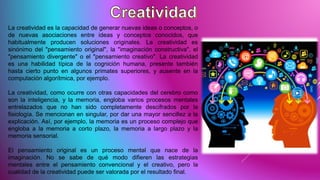 La creatividad es la capacidad de generar nuevas ideas o conceptos, o
de nuevas asociaciones entre ideas y conceptos conocidos, que
habitualmente producen soluciones originales. La creatividad es
sinónimo del "pensamiento original", la "imaginación constructiva", el
"pensamiento divergente" o el "pensamiento creativo". La creatividad
es una habilidad típica de la cognición humana, presente también
hasta cierto punto en algunos primates superiores, y ausente en la
computación algorítmica, por ejemplo.
La creatividad, como ocurre con otras capacidades del cerebro como
son la inteligencia, y la memoria, engloba varios procesos mentales
entrelazados que no han sido completamente descifrados por la
fisiología. Se mencionan en singular, por dar una mayor sencillez a la
explicación. Así, por ejemplo, la memoria es un proceso complejo que
engloba a la memoria a corto plazo, la memoria a largo plazo y la
memoria sensorial.
El pensamiento original es un proceso mental que nace de la
imaginación. No se sabe de qué modo difieren las estrategias
mentales entre el pensamiento convencional y el creativo, pero la
cualidad de la creatividad puede ser valorada por el resultado final.
 