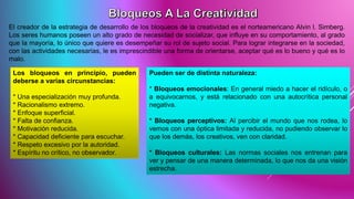 El creador de la estrategia de desarrollo de los bloqueos de la creatividad es el norteamericano Alvin l. Simberg.
Los seres humanos poseen un alto grado de necesidad de socializar, que influye en su comportamiento, al grado
que la mayoría, lo único que quiere es desempeñar su rol de sujeto social. Para lograr integrarse en la sociedad,
con las actividades necesarias, le es imprescindible una forma de orientarse, aceptar qué es lo bueno y qué es lo
malo.
Los bloqueos en principio, pueden
deberse a varias circunstancias:
* Una especialización muy profunda.
* Racionalismo extremo.
* Enfoque superficial.
* Falta de confianza.
* Motivación reducida.
* Capacidad deficiente para escuchar.
* Respeto excesivo por la autoridad.
* Espíritu no crítico, no observador.
Pueden ser de distinta naturaleza:
* Bloqueos emocionales: En general miedo a hacer el ridículo, o
a equivocarnos, y está relacionado con una autocrítica personal
negativa.
* Bloqueos perceptivos: Al percibir el mundo que nos rodea, lo
vemos con una óptica limitada y reducida, no pudiendo observar lo
que los demás, los creativos, ven con claridad.
* Bloqueos culturales: Las normas sociales nos entrenan para
ver y pensar de una manera determinada, lo que nos da una visión
estrecha.
 
