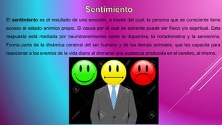 El sentimiento es el resultado de una emoción, a través del cual, la persona que es consciente tiene
acceso al estado anímico propio. El cauce por el cual se solventa puede ser físico y/o espiritual. Esta
respuesta está mediada por neurotransmisores como la dopamina, la noradrenalina y la serotonina.
Forma parte de la dinámica cerebral del ser humano y de los demás animales, que les capacita para
reaccionar a los eventos de la vida diaria al drenarse una sustancia producida en el cerebro, al mismo.
 