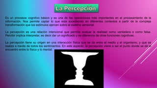 Es un procesos cognitivo básico y es una de las operaciones más importantes en el procesamiento de la
información. Nos permite captar lo que esta sucediendo en diferentes contextos a partir de la compleja
transformación que los estímulos ejercen sobre el sistema sensorial.
La percepción es una relación intencional que permite avaluar la realidad como verdadera o como falsa.
Percibir implica interpretar, es decir dar un significado y se diferencia de otras funciones cognitivas.
La percepción tiene su origen en una interacción física que se da entre el medio y el organismo, y que se
realiza a través de todos los sentimientos. En este aspecto, la percepción viene a ser el punto donde se da el
encuentro entre lo físico y lo mental.
 