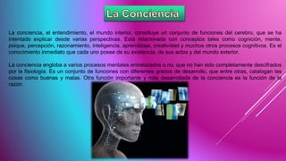 La conciencia, el entendimiento, el mundo interior, constituye un conjunto de funciones del cerebro, que se ha
intentado explicar desde varias perspectivas. Está relacionada con conceptos tales como cognición, mente,
psique, percepción, razonamiento, inteligencia, aprendizaje, creatividad y muchos otros procesos cognitivos. Es el
conocimiento inmediato que cada uno posee de su existencia, de sus actos y del mundo exterior.
La conciencia engloba a varios procesos mentales entrelazados o no, que no han sido completamente descifrados
por la fisiología. Es un conjunto de funciones con diferentes grados de desarrollo, que entre otras, catalogan las
cosas como buenas y malas. Otra función importante y más desarrollada de la conciencia es la función de la
razón.
 
