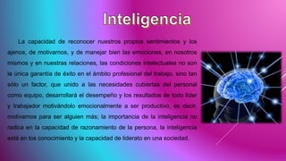 La capacidad de reconocer nuestros propios sentimientos y los
ajenos, de motivarnos, y de manejar bien las emociones, en nosotros
mismos y en nuestras relaciones, las condiciones intelectuales no son
la única garantía de éxito en el ámbito profesional del trabajo, sino tan
sólo un factor, que unido a las necesidades cubiertas del personal
como equipo, desarrollará el desempeño y los resultados de todo líder
y trabajador motivándolo emocionalmente a ser productivo, es decir,
motivarnos para ser alguien más; la importancia de la inteligencia no
radica en la capacidad de razonamiento de la persona, la inteligencia
está en los conocimiento y la capacidad de liderato en una sociedad.
 