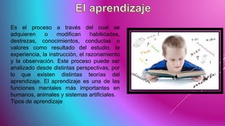 Es el proceso a través del cual se
adquieren o modifican habilidades,
destrezas, conocimientos, conductas o
valores como resultado del estudio, la
experiencia, la instrucción, el razonamiento
y la observación. Este proceso puede ser
analizado desde distintas perspectivas, por
lo que existen distintas teorías del
aprendizaje. El aprendizaje es una de las
funciones mentales más importantes en
humanos, animales y sistemas artificiales.
Tipos de aprendizaje
 