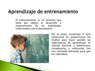 Aprendizaje de entrenamiento
El entrenamiento es un proceso que
tiene por objeto el desarrollo y
mejoramiento de las habilidades
relacionadas con el desempeño.
Por lo tanto, constituye el acto
intencional de proporcionar los
medios para hacer posible las
experiencias de aprendizaje en
sentido positivo y beneficioso,
completarlas y reforzarlas con
una actividad planeada para que
los individuos.
 
