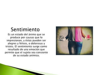 Sentimiento
Es un estado del ánimo que se
produce por causas que lo
impresionan, y éstas pueden ser
alegres y felices, o dolorosas y
tristes. El sentimiento surge como
resultado de una emoción que
permite que el sujeto sea consiente
de su estado anímico.
 
